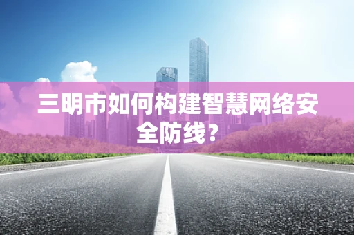 三明市如何构建智慧网络安全防线？
