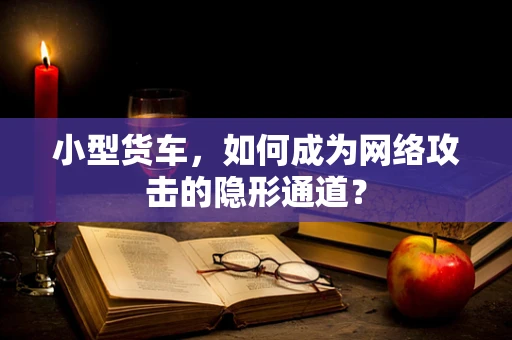 小型货车，如何成为网络攻击的隐形通道？