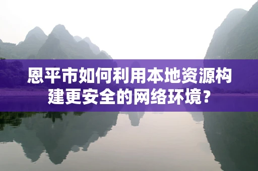 恩平市如何利用本地资源构建更安全的网络环境？