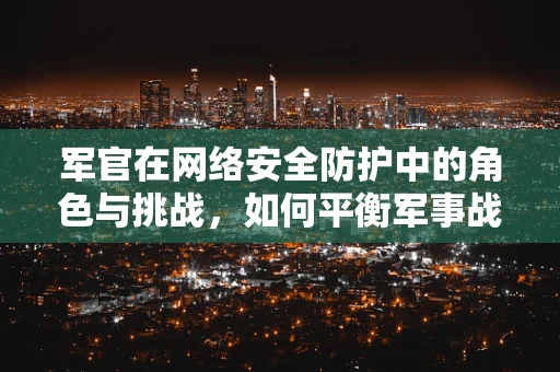 军官在网络安全防护中的角色与挑战，如何平衡军事战略与网络安全？
