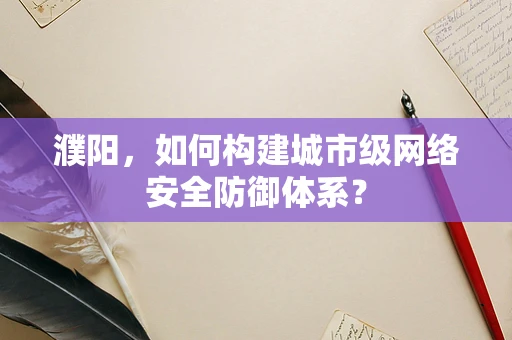 濮阳，如何构建城市级网络安全防御体系？