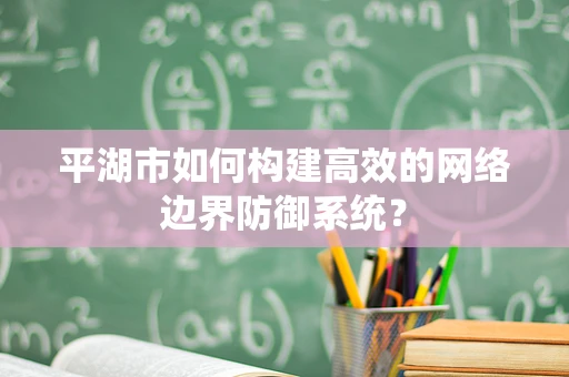 平湖市如何构建高效的网络边界防御系统？