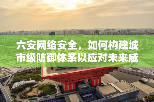 六安网络安全，如何构建城市级防御体系以应对未来威胁？