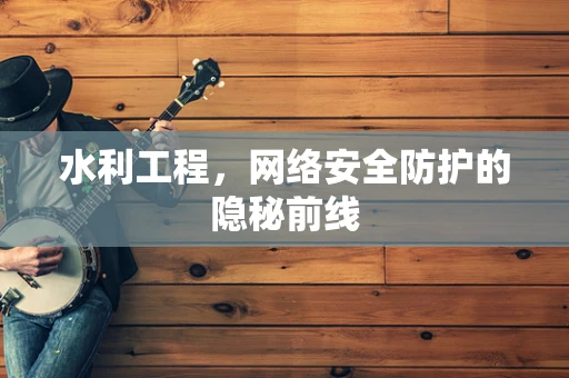 水利工程，网络安全防护的隐秘前线