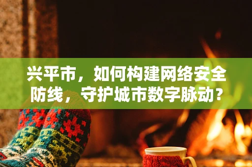 兴平市，如何构建网络安全防线，守护城市数字脉动？
