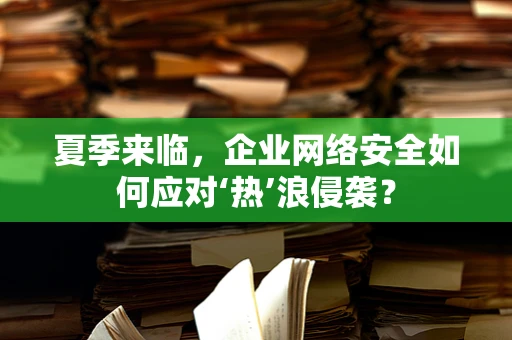 夏季来临，企业网络安全如何应对‘热’浪侵袭？