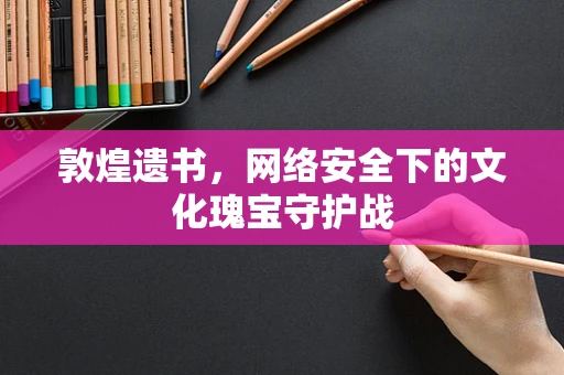敦煌遗书，网络安全下的文化瑰宝守护战
