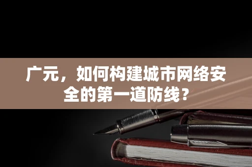广元，如何构建城市网络安全的第一道防线？