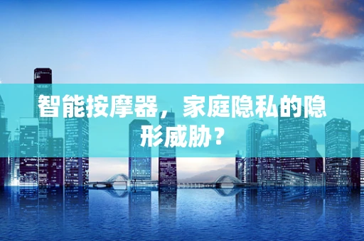 智能按摩器，家庭隐私的隐形威胁？