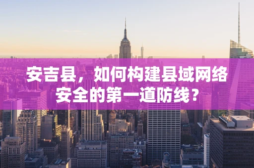 安吉县，如何构建县域网络安全的第一道防线？