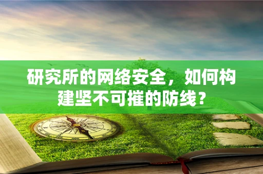 研究所的网络安全，如何构建坚不可摧的防线？