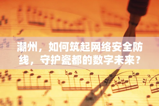 潮州，如何筑起网络安全防线，守护瓷都的数字未来？