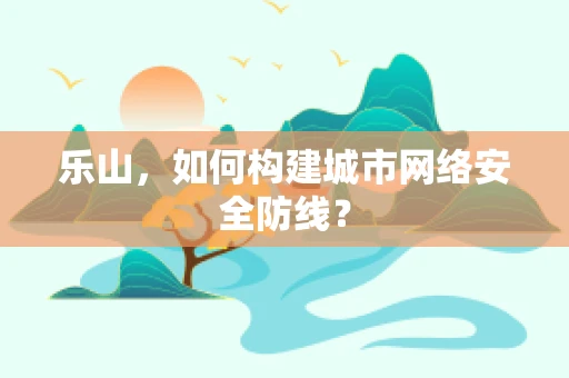 乐山，如何构建城市网络安全防线？