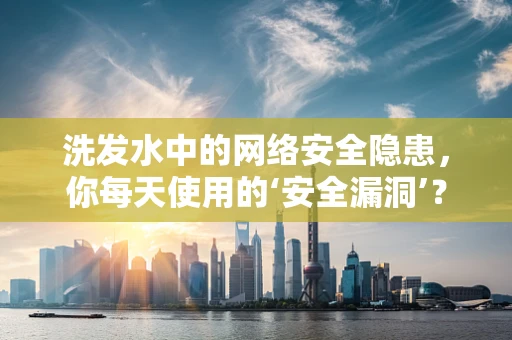 洗发水中的网络安全隐患，你每天使用的‘安全漏洞’？
