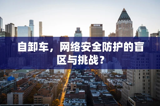 自卸车，网络安全防护的盲区与挑战？