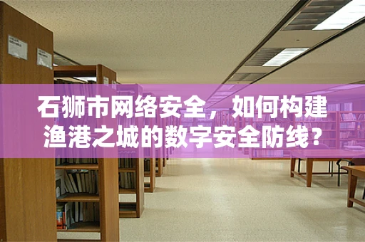 石狮市网络安全，如何构建渔港之城的数字安全防线？
