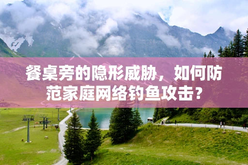 餐桌旁的隐形威胁，如何防范家庭网络钓鱼攻击？