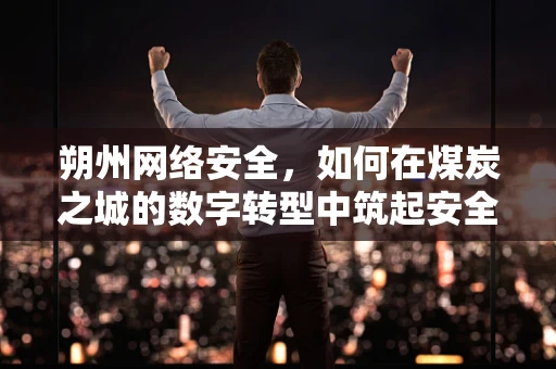 朔州网络安全，如何在煤炭之城的数字转型中筑起安全防线？