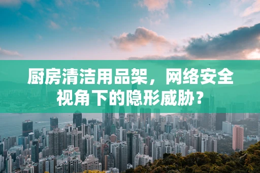 厨房清洁用品架，网络安全视角下的隐形威胁？