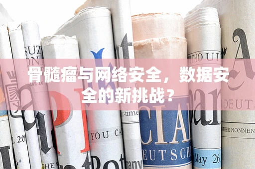 骨髓瘤与网络安全，数据安全的新挑战？