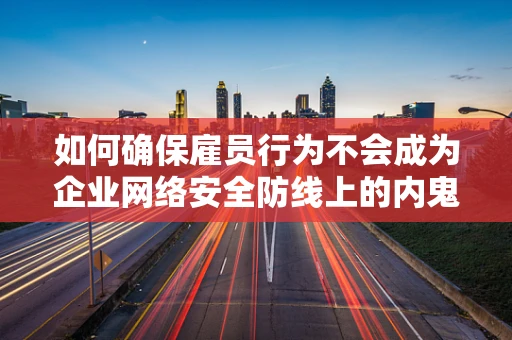 如何确保雇员行为不会成为企业网络安全防线上的内鬼？