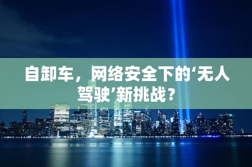 自卸车，网络安全下的‘无人驾驶’新挑战？