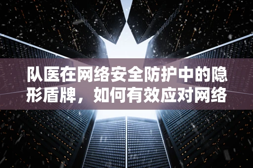 队医在网络安全防护中的隐形盾牌，如何有效应对网络攻击的‘医疗急救’？