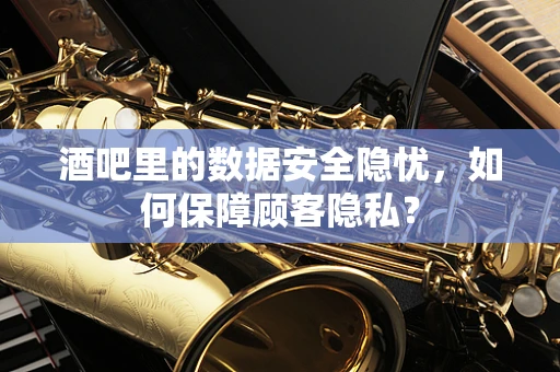 酒吧里的数据安全隐忧，如何保障顾客隐私？
