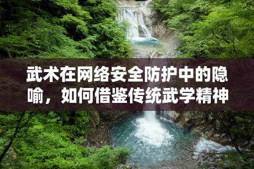 武术在网络安全防护中的隐喻，如何借鉴传统武学精神提升防御策略？