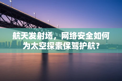 航天发射场，网络安全如何为太空探索保驾护航？