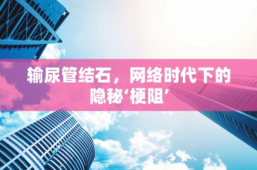 输尿管结石，网络时代下的隐秘‘梗阻’