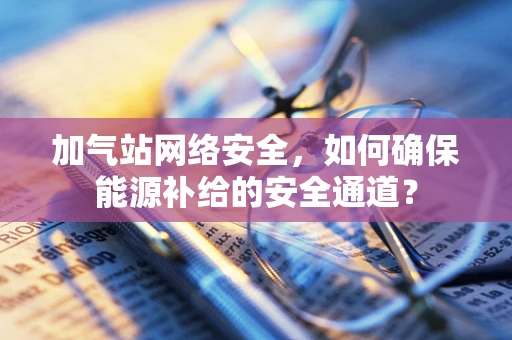 加气站网络安全，如何确保能源补给的安全通道？