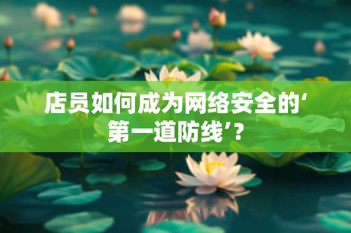 店员如何成为网络安全的‘第一道防线’？