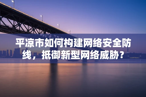 平凉市如何构建网络安全防线，抵御新型网络威胁？