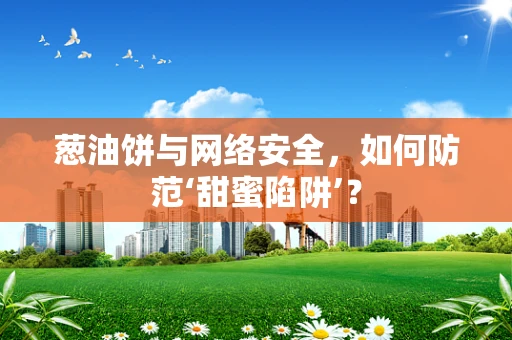 葱油饼与网络安全，如何防范‘甜蜜陷阱’？