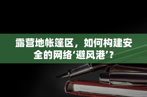 露营地帐篷区，如何构建安全的网络‘避风港’？