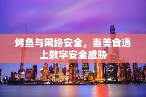 烤鱼与网络安全，当美食遇上数字安全威胁