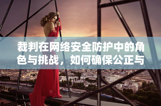裁判在网络安全防护中的角色与挑战，如何确保公正与效率的平衡？