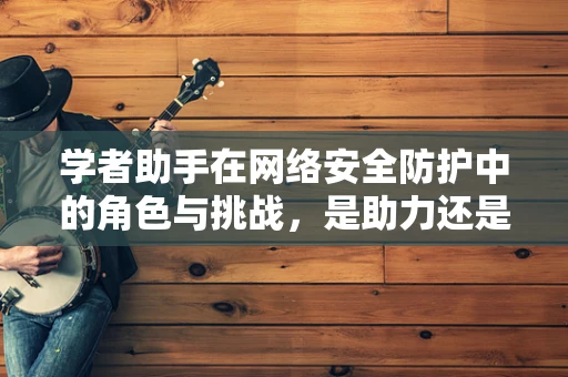 学者助手在网络安全防护中的角色与挑战，是助力还是隐患？