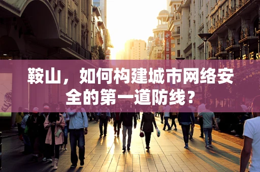 鞍山，如何构建城市网络安全的第一道防线？