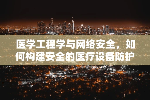 医学工程学与网络安全，如何构建安全的医疗设备防护网？