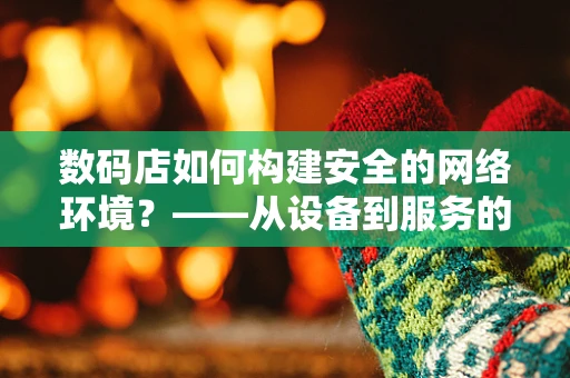 数码店如何构建安全的网络环境？——从设备到服务的全方位防护策略