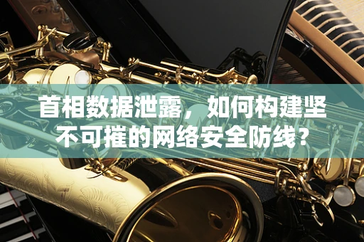 首相数据泄露，如何构建坚不可摧的网络安全防线？