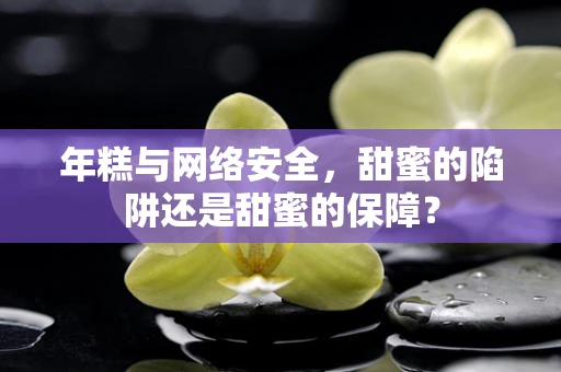 年糕与网络安全，甜蜜的陷阱还是甜蜜的保障？