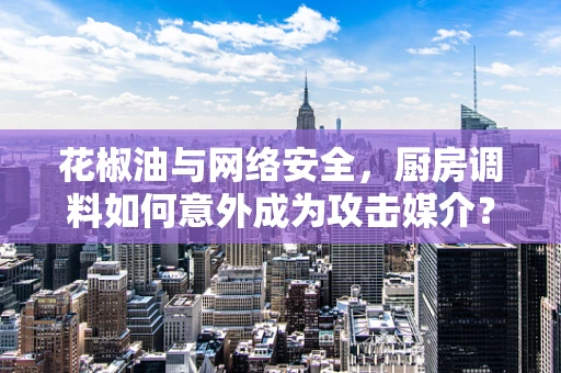 花椒油与网络安全，厨房调料如何意外成为攻击媒介？