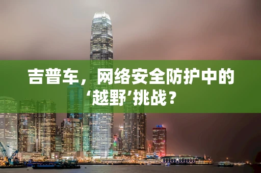 吉普车，网络安全防护中的‘越野’挑战？