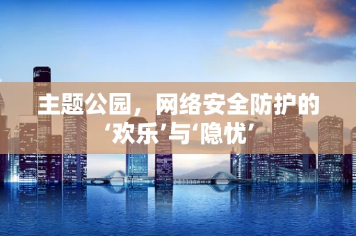 主题公园，网络安全防护的‘欢乐’与‘隐忧’