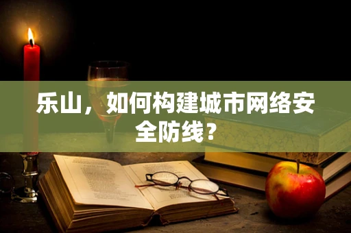 乐山，如何构建城市网络安全防线？