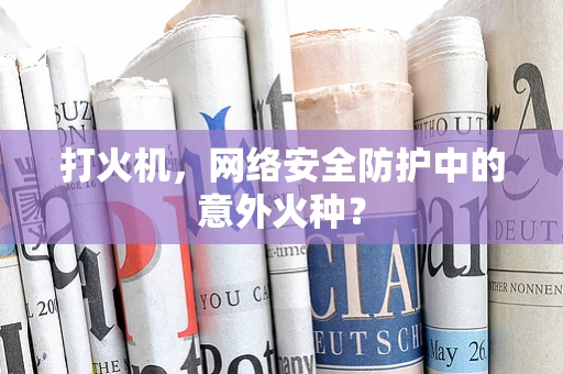 打火机，网络安全防护中的意外火种？