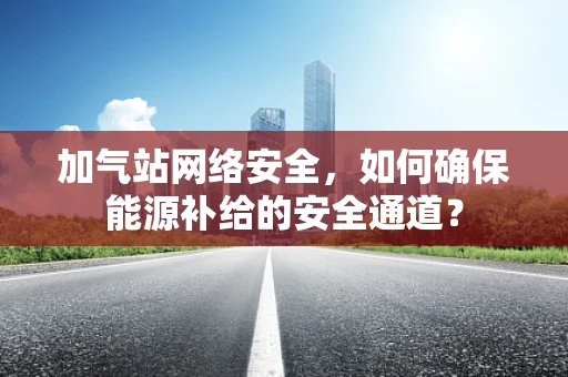 加气站网络安全，如何确保能源补给的安全通道？
